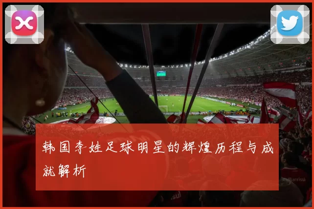 韩国李姓足球明星的辉煌历程与成就解析