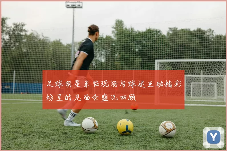 足球明星亲临现场与球迷互动精彩纷呈的见面会盛况回顾