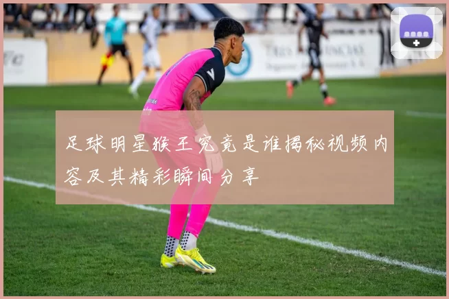 足球明星猴王究竟是谁揭秘视频内容及其精彩瞬间分享