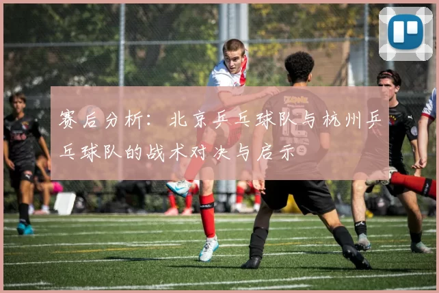 赛后分析：北京乒乓球队与杭州乒乓球队的战术对决与启示