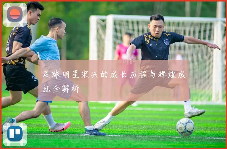 足球明星宋兴的成长历程与辉煌成就全解析