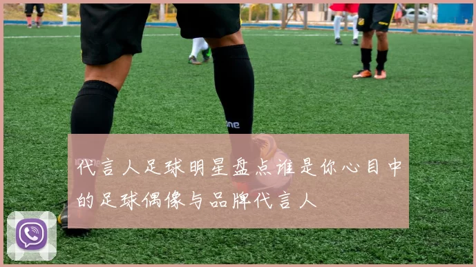代言人足球明星盘点谁是你心目中的足球偶像与品牌代言人