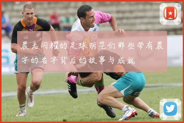 晨光闪耀的足球明星们那些带有晨字的名字背后的故事与成就