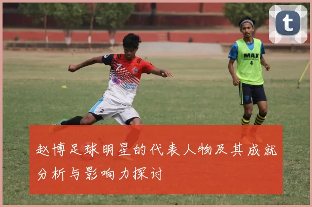 赵博足球明星的代表人物及其成就分析与影响力探讨