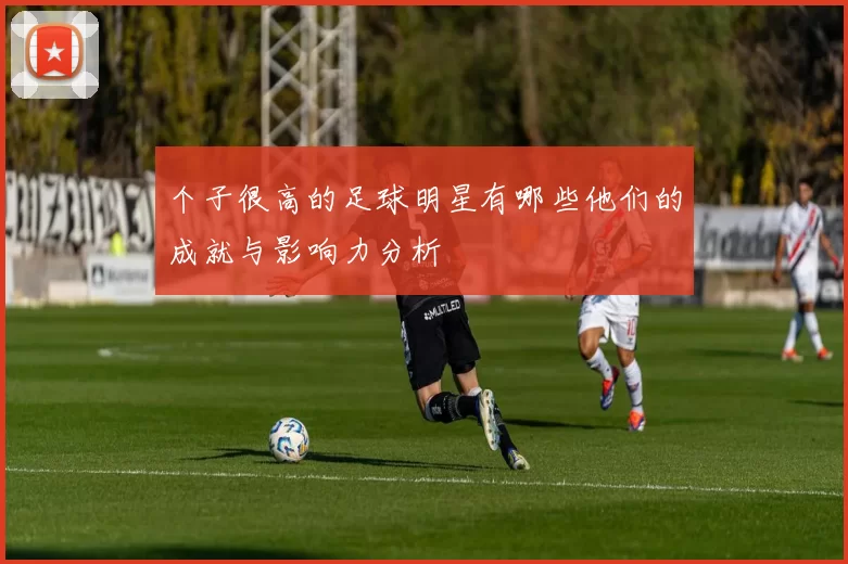 个子很高的足球明星有哪些他们的成就与影响力分析