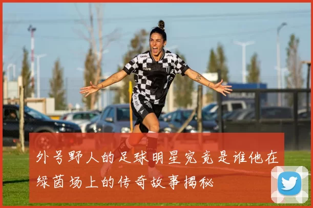 外号野人的足球明星究竟是谁他在绿茵场上的传奇故事揭秘