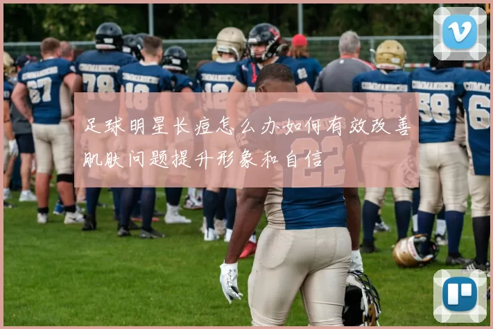 足球明星长痘怎么办如何有效改善肌肤问题提升形象和自信