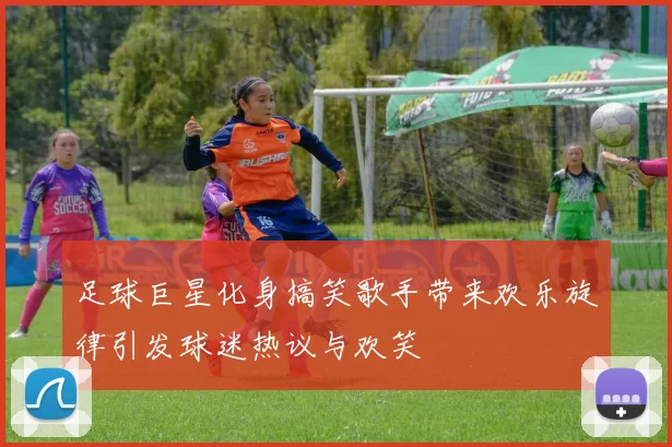足球巨星化身搞笑歌手带来欢乐旋律引发球迷热议与欢笑