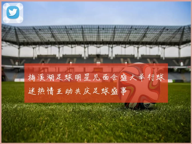 梅溪湖足球明星见面会盛大举行球迷热情互动共庆足球盛事