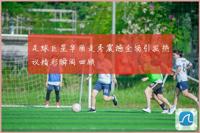 足球巨星华丽走秀震撼全场引发热议精彩瞬间回顾