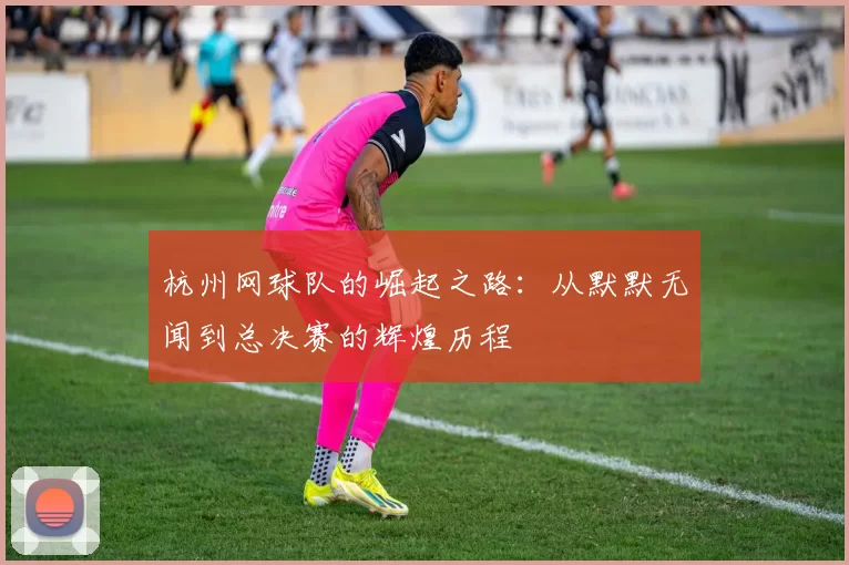 杭州网球队的崛起之路：从默默无闻到总决赛的辉煌历程