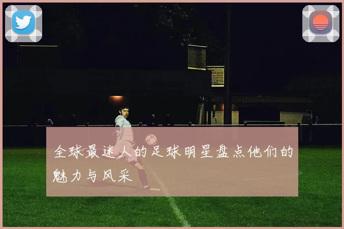 全球最迷人的足球明星盘点他们的魅力与风采