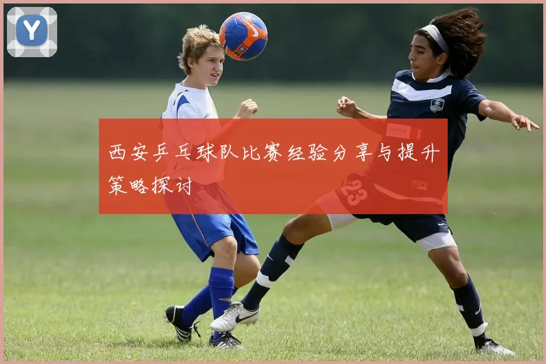 西安乒乓球队比赛经验分享与提升策略探讨