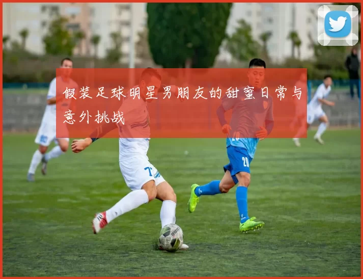假装足球明星男朋友的甜蜜日常与意外挑战