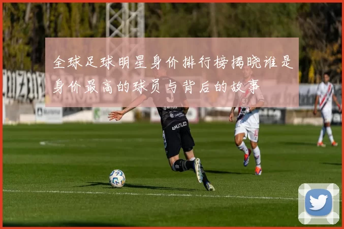 全球足球明星身价排行榜揭晓谁是身价最高的球员与背后的故事