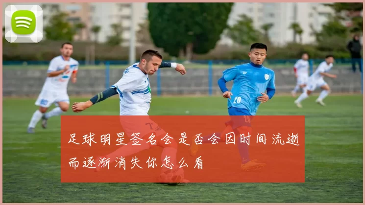 足球明星签名会是否会因时间流逝而逐渐消失你怎么看