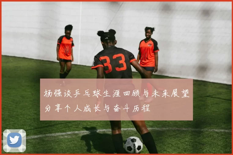 杨强谈乒乓球生涯回顾与未来展望分享个人成长与奋斗历程