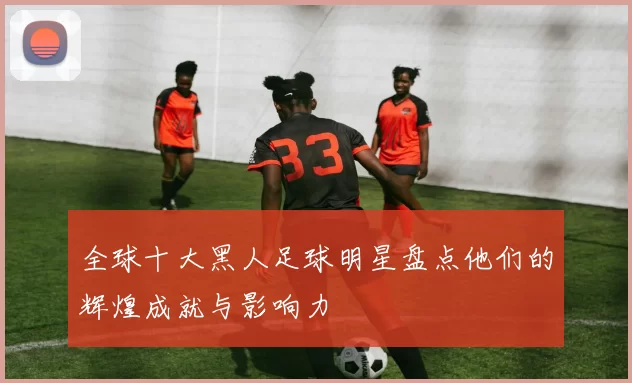全球十大黑人足球明星盘点他们的辉煌成就与影响力