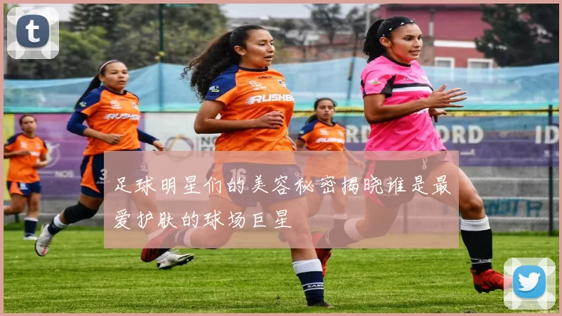 足球明星们的美容秘密揭晓谁是最爱护肤的球场巨星