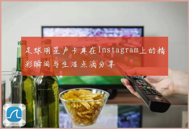 足球明星卢卡库在Instagram上的精彩瞬间与生活点滴分享