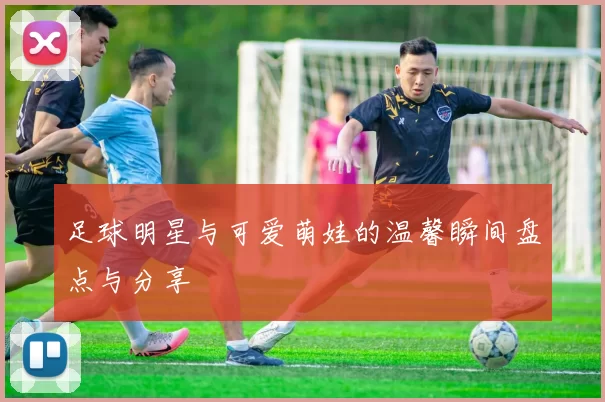 足球明星与可爱萌娃的温馨瞬间盘点与分享