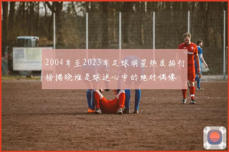 2004年至2023年足球明星热度排行榜揭晓谁是球迷心中的绝对偶像