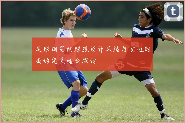 足球明星的球服设计风格与女性时尚的完美结合探讨