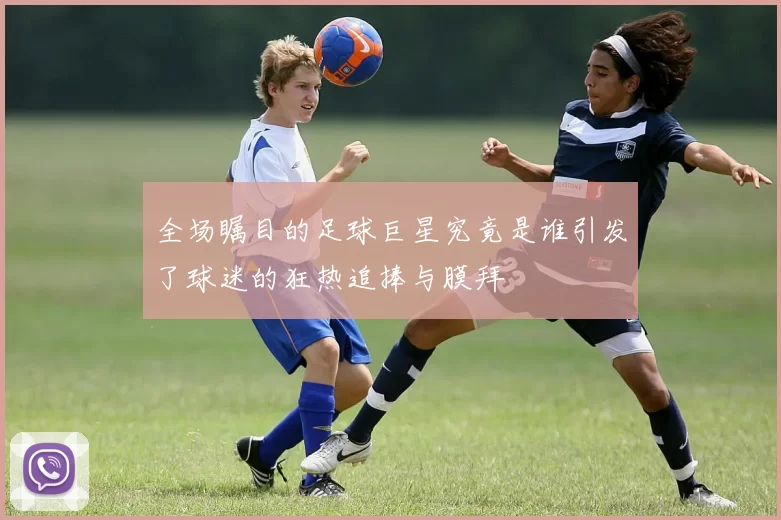 全场瞩目的足球巨星究竟是谁引发了球迷的狂热追捧与膜拜