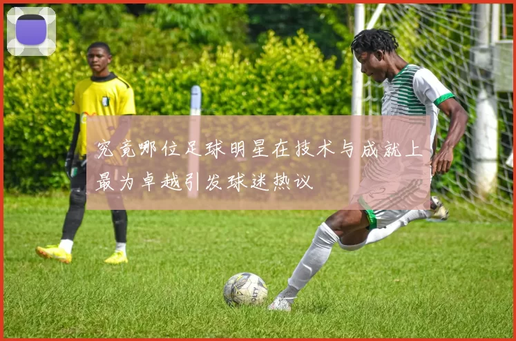 究竟哪位足球明星在技术与成就上最为卓越引发球迷热议