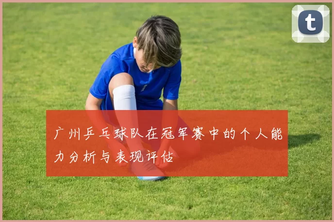 广州乒乓球队在冠军赛中的个人能力分析与表现评估