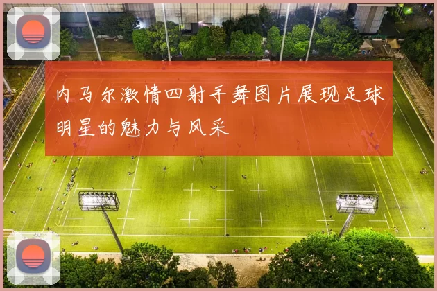 内马尔激情四射手舞图片展现足球明星的魅力与风采