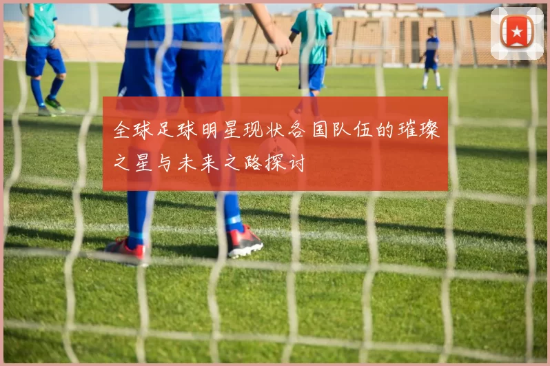 全球足球明星现状各国队伍的璀璨之星与未来之路探讨