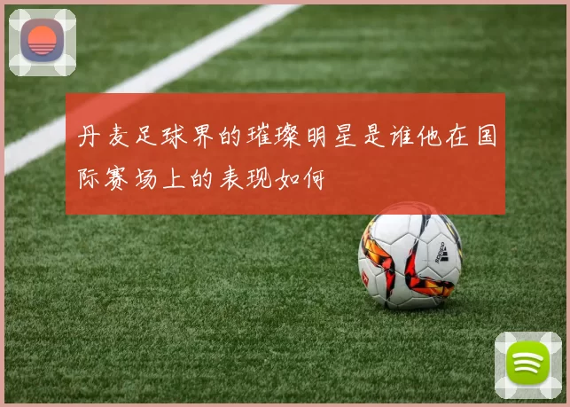 丹麦足球界的璀璨明星是谁他在国际赛场上的表现如何
