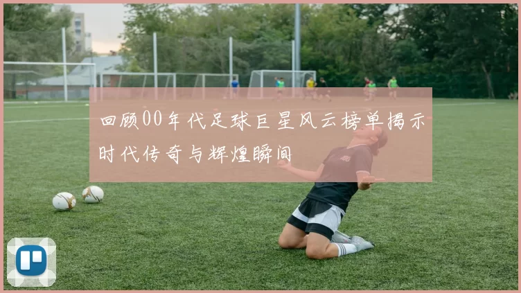 回顾00年代足球巨星风云榜单揭示时代传奇与辉煌瞬间
