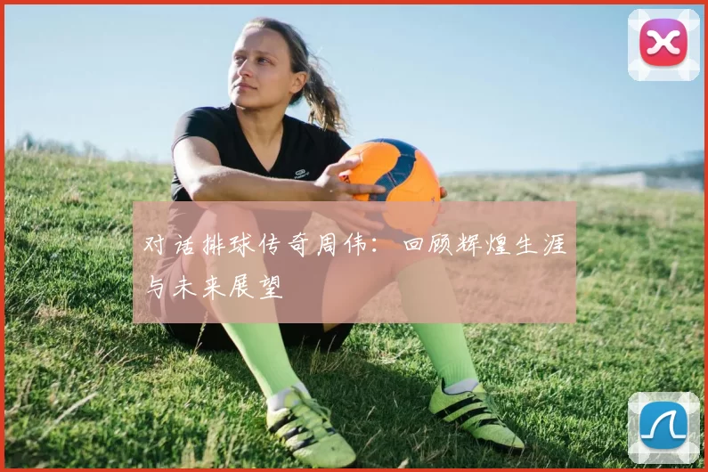 对话排球传奇周伟：回顾辉煌生涯与未来展望