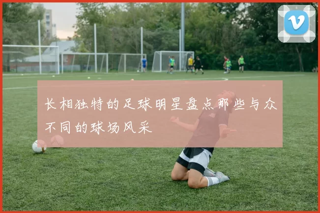 长相独特的足球明星盘点那些与众不同的球场风采
